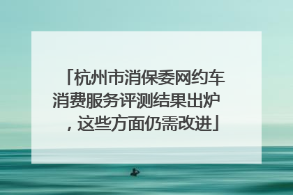 杭州市消保委网约车消费服务评测结果出炉，这些方面仍需改进