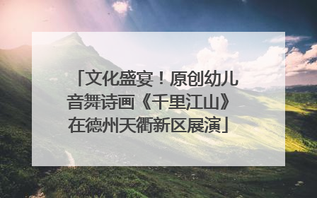 文化盛宴！原创幼儿音舞诗画《千里江山》在德州天衢新区展演