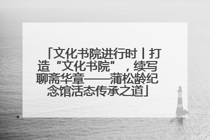 文化书院进行时丨打造“文化书院”，续写聊斋华章——蒲松龄纪念馆活态传承之道