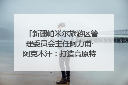 新疆帕米尔旅游区管理委员会主任阿力甫·阿克木汗：打造高原特色文旅品牌 推动县域旅游高质量发展｜第七届全国县域旅游研究成果发布系列活动