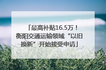 最高补贴16.5万！衡阳交通运输领域“以旧换新”开始接受申请
