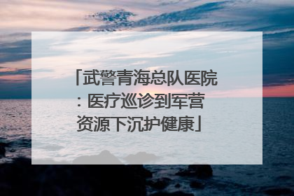 武警青海总队医院：医疗巡诊到军营  资源下沉护健康