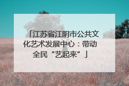 江苏省江阴市公共文化艺术发展中心：带动全民“艺起来”
