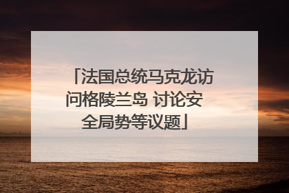 法国总统马克龙访问格陵兰岛 讨论安全局势等议题