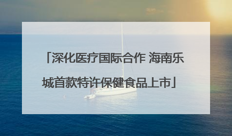 深化医疗国际合作 海南乐城首款特许保健食品上市