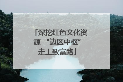 深挖红色文化资源 “边区中枢”走上致富路