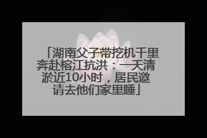 湖南父子带挖机千里奔赴榕江抗洪：一天清淤近10小时，居民邀请去他们家里睡