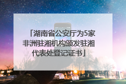 湖南省公安厅为5家非洲驻湘机构颁发驻湘代表处登记证书