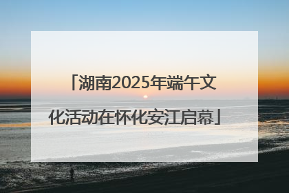 湖南2025年端午文化活动在怀化安江启幕