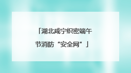 湖北咸宁织密端午节消防“安全网”