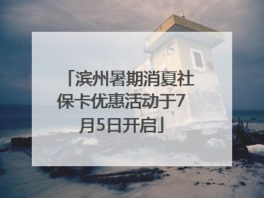 滨州暑期消夏社保卡优惠活动于7月5日开启
