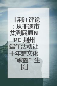 荆江评论：从非遗市集到屈原NPC 荆州端午活动让千年楚文化“破圈”生长