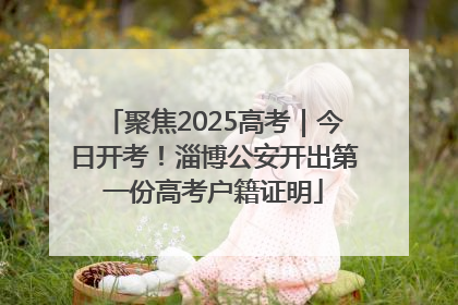 聚焦2025高考｜今日开考！淄博公安开出第一份高考户籍证明