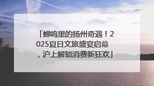 蝉鸣里的扬州奇遇！2025夏日文旅盛宴启幕，沪上解锁消费新狂欢