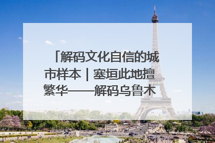 解码文化自信的城市样本｜塞垣此地擅繁华——解码乌鲁木齐的文化自信样本