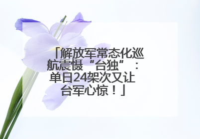 解放军常态化巡航震慑“台独”：单日24架次又让台军心惊！