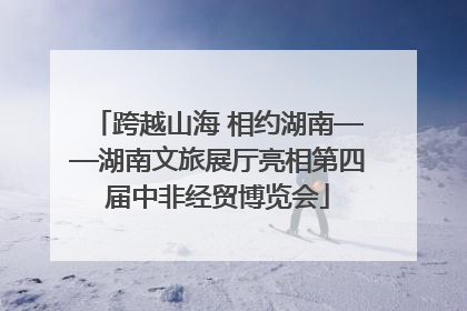 跨越山海 相约湖南——湖南文旅展厅亮相第四届中非经贸博览会