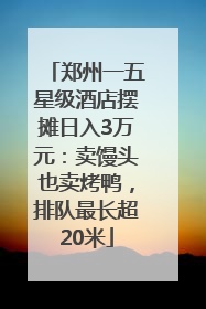 郑州一五星级酒店摆摊日入3万元：卖馒头也卖烤鸭，排队最长超20米