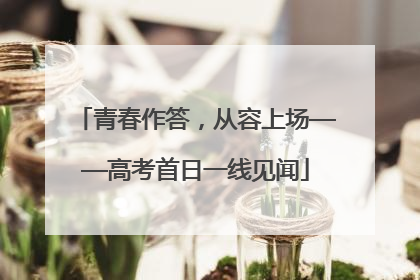 青春作答，从容上场——高考首日一线见闻