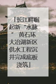 长江畔崛起新“水脉” 黄石环大冶湖新区供水工程沉井完成底板浇筑