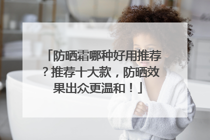 防晒霜哪种好用推荐？推荐十大款，防晒效果出众更温和！