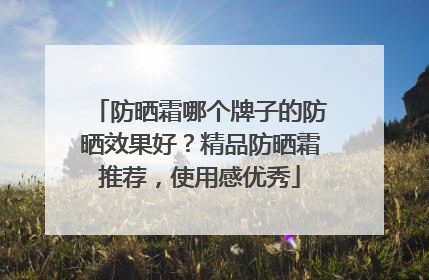 防晒霜哪个牌子的防晒效果好？精品防晒霜推荐，使用感优秀
