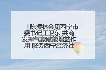 陈振林会见西宁市委书记王卫东 共商发挥气象赋能增益作用 服务西宁经济社会高质量发展