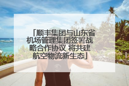 顺丰集团与山东省机场管理集团签署战略合作协议 将共建航空物流新生态