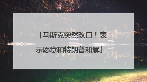 马斯克突然改口！表示愿意和特朗普和解