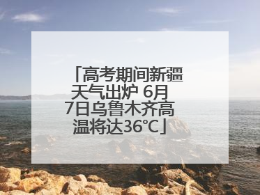 高考期间新疆天气出炉 6月7日乌鲁木齐高温将达36℃