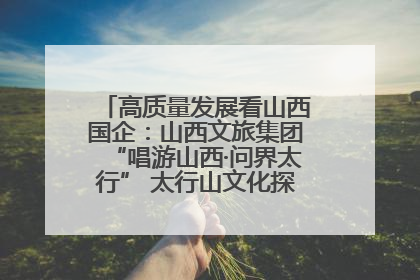 高质量发展看山西国企：山西文旅集团“唱游山西·问界太行” 太行山文化探索之旅燃情启幕