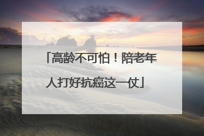 高龄不可怕！陪老年人打好抗癌这一仗