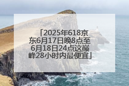 2025年618京东6月17日晚8点至6月18日24点这巅峰28小时内最便宜