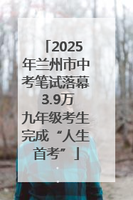 2025年兰州市中考笔试落幕 3.9万九年级考生完成“人生首考”