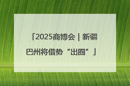 2025商博会｜新疆巴州将借势“出圈”
